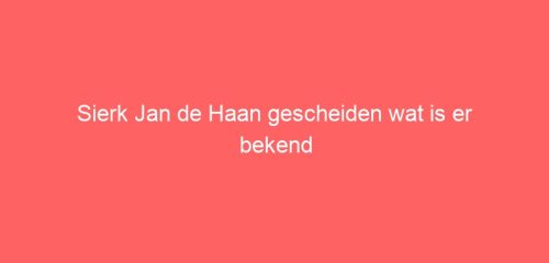 Sierk Jan de Haan gescheiden wat is er bekend